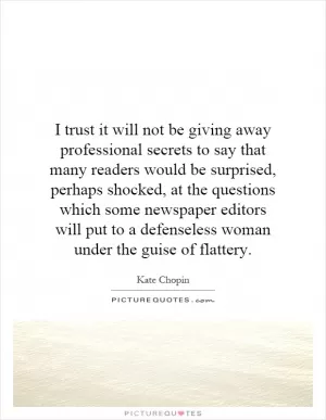 I trust it will not be giving away professional secrets to say that many readers would be surprised, perhaps shocked, at the questions which some newspaper editors will put to a defenseless woman under the guise of flattery Picture Quote #1
