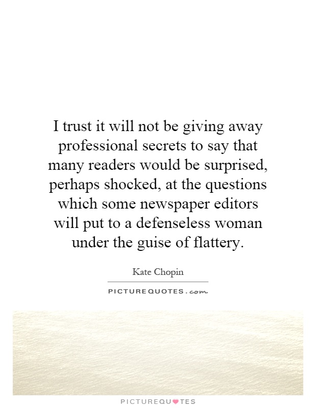 I trust it will not be giving away professional secrets to say that many readers would be surprised, perhaps shocked, at the questions which some newspaper editors will put to a defenseless woman under the guise of flattery Picture Quote #1