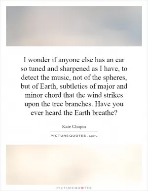 I wonder if anyone else has an ear so tuned and sharpened as I have, to detect the music, not of the spheres, but of Earth, subtleties of major and minor chord that the wind strikes upon the tree branches. Have you ever heard the Earth breathe? Picture Quote #1