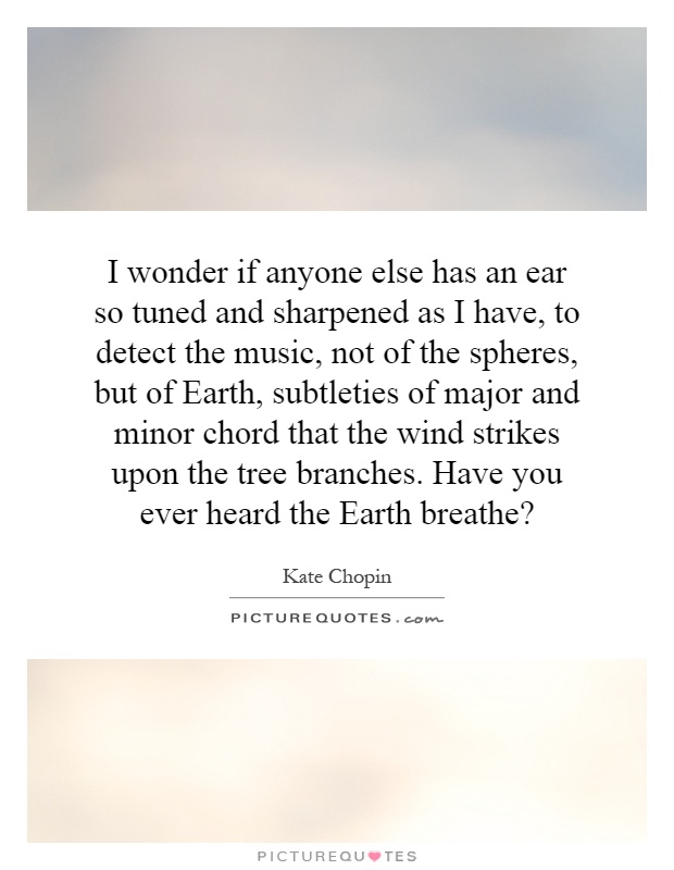 I wonder if anyone else has an ear so tuned and sharpened as I have, to detect the music, not of the spheres, but of Earth, subtleties of major and minor chord that the wind strikes upon the tree branches. Have you ever heard the Earth breathe? Picture Quote #1