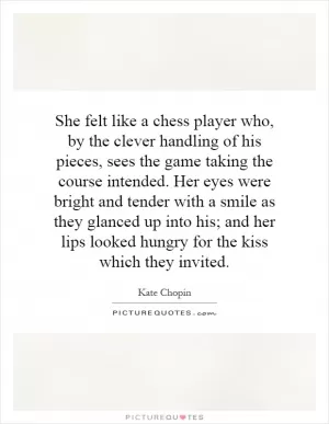 She felt like a chess player who, by the clever handling of his pieces, sees the game taking the course intended. Her eyes were bright and tender with a smile as they glanced up into his; and her lips looked hungry for the kiss which they invited Picture Quote #1