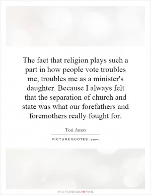 The fact that religion plays such a part in how people vote troubles me, troubles me as a minister's daughter. Because I always felt that the separation of church and state was what our forefathers and foremothers really fought for Picture Quote #1