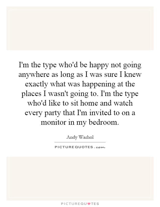 I'm the type who'd be happy not going anywhere as long as I was sure I knew exactly what was happening at the places I wasn't going to. I'm the type who'd like to sit home and watch every party that I'm invited to on a monitor in my bedroom Picture Quote #1