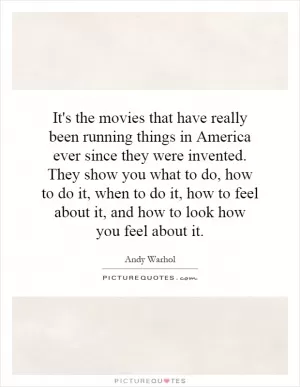 It's the movies that have really been running things in America ever since they were invented. They show you what to do, how to do it, when to do it, how to feel about it, and how to look how you feel about it Picture Quote #1