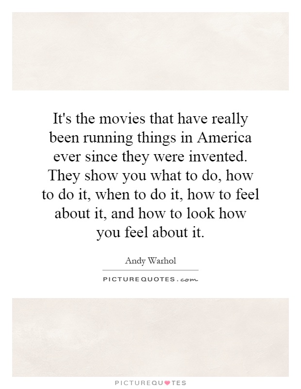 It's the movies that have really been running things in America ever since they were invented. They show you what to do, how to do it, when to do it, how to feel about it, and how to look how you feel about it Picture Quote #1