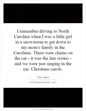I remember driving to North Carolina when I was a little girl in a snowstorm to get down to my mom's family in the Carolinas. There were chains on the car - it was the late sixties - and we were just singing in the car. Christmas carols Picture Quote #1