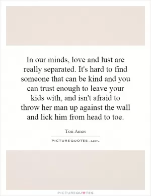 In our minds, love and lust are really separated. It's hard to find someone that can be kind and you can trust enough to leave your kids with, and isn't afraid to throw her man up against the wall and lick him from head to toe Picture Quote #1