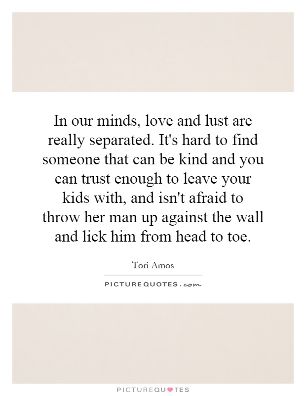In our minds, love and lust are really separated. It's hard to find someone that can be kind and you can trust enough to leave your kids with, and isn't afraid to throw her man up against the wall and lick him from head to toe Picture Quote #1