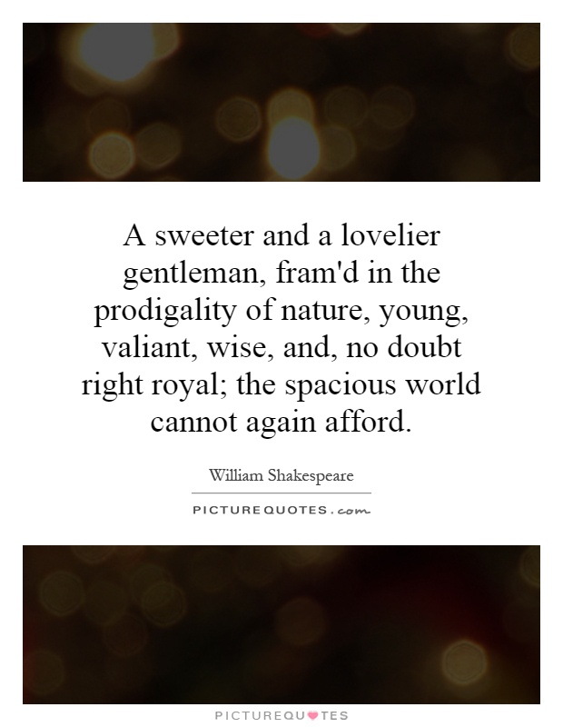 A sweeter and a lovelier gentleman, fram'd in the prodigality of nature, young, valiant, wise, and, no doubt right royal; the spacious world cannot again afford Picture Quote #1