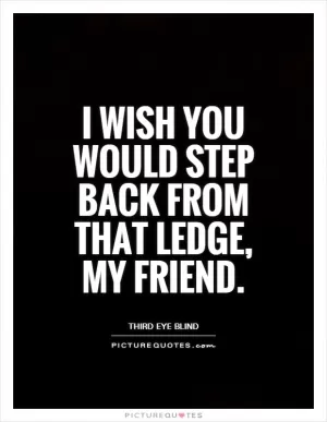 I wish you would step back from that ledge, my friend Picture Quote #1