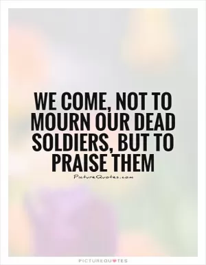 We come, not to mourn our dead soldiers, but to praise them Picture Quote #1