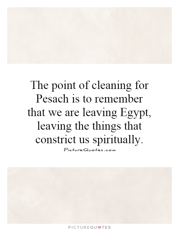 The point of cleaning for Pesach is to remember that we are leaving Egypt, leaving the things that constrict us spiritually Picture Quote #1