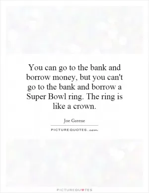 You can go to the bank and borrow money, but you can't go to the bank and borrow a Super Bowl ring. The ring is like a crown Picture Quote #1