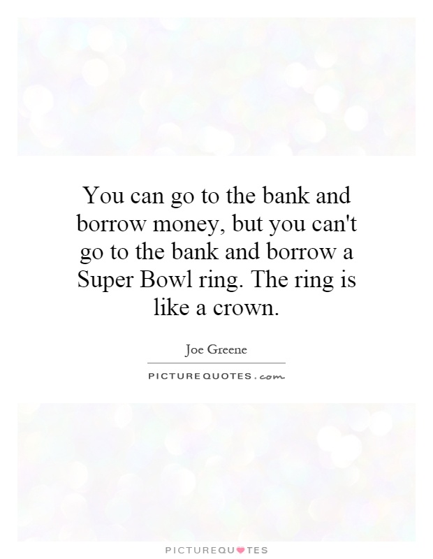 You can go to the bank and borrow money, but you can't go to the bank and borrow a Super Bowl ring. The ring is like a crown Picture Quote #1