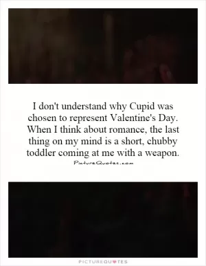 I don't understand why Cupid was chosen to represent Valentine's Day. When I think about romance, the last thing on my mind is a short, chubby toddler coming at me with a weapon Picture Quote #1