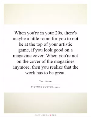 When you're in your 20s, there's maybe a little room for you to not be at the top of your artistic game, if you look good on a magazine cover. When you're not on the cover of the magazines anymore, then you realize that the work has to be great Picture Quote #1