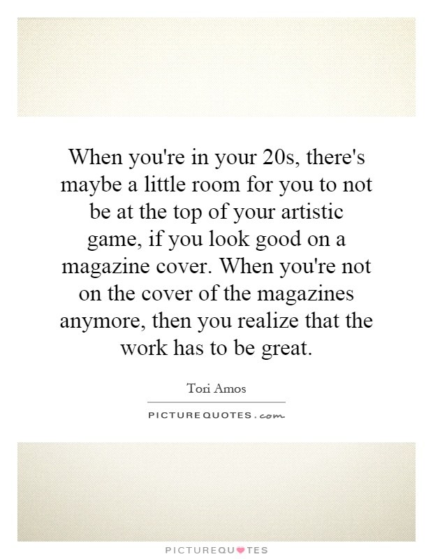 When you're in your 20s, there's maybe a little room for you to not be at the top of your artistic game, if you look good on a magazine cover. When you're not on the cover of the magazines anymore, then you realize that the work has to be great Picture Quote #1