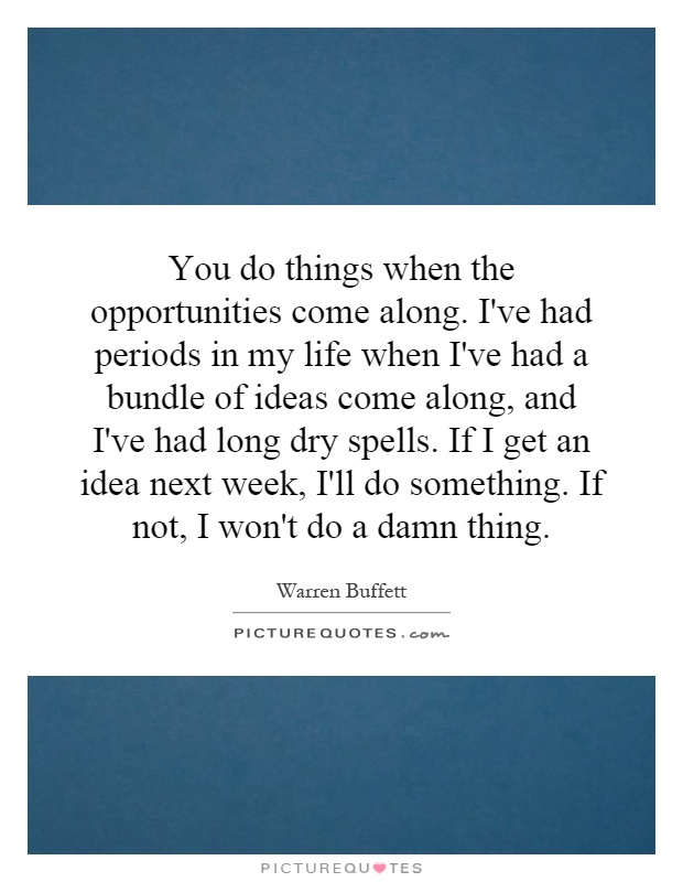 You do things when the opportunities come along. I've had periods in my life when I've had a bundle of ideas come along, and I've had long dry spells. If I get an idea next week, I'll do something. If not, I won't do a damn thing Picture Quote #1