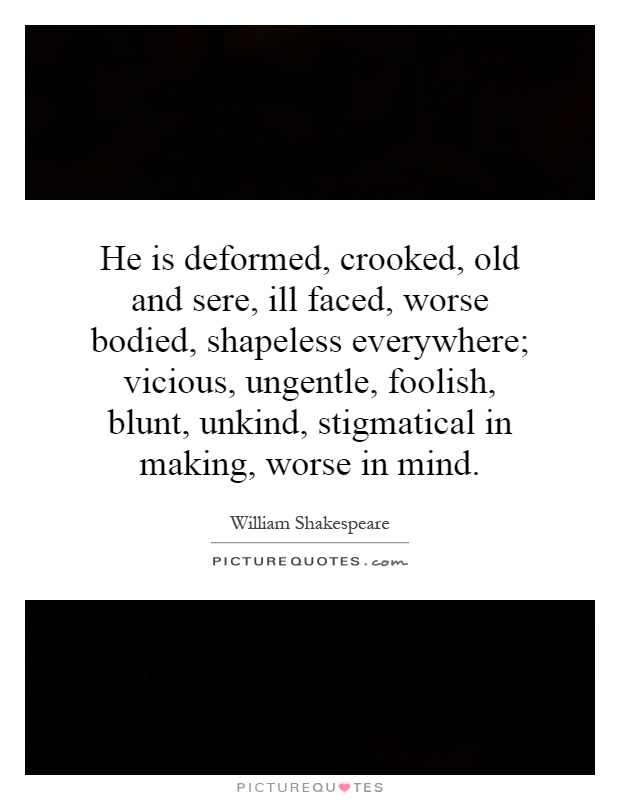 He is deformed, crooked, old and sere, ill faced, worse bodied, shapeless everywhere; vicious, ungentle, foolish, blunt, unkind, stigmatical in making, worse in mind Picture Quote #1
