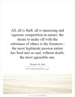 All, all is theft, all is unceasing and rigorous competition in nature; the desire to make off with the substance of others is the foremost - the most legitimate passion nature has bred into us and, without doubt, the most agreeable one Picture Quote #1