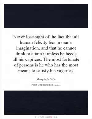 Never lose sight of the fact that all human felicity lies in man's imagination, and that he cannot think to attain it unless he heeds all his caprices. The most fortunate of persons is he who has the most means to satisfy his vagaries Picture Quote #1