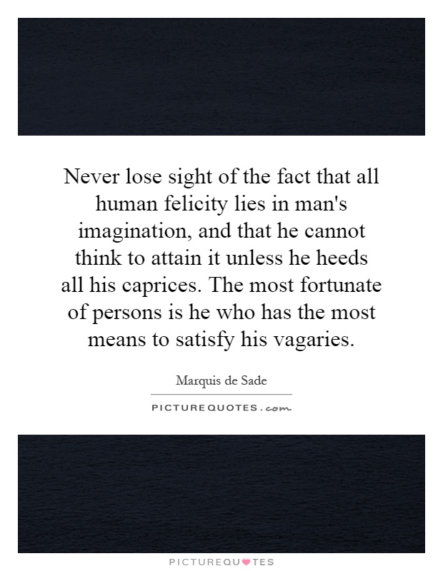 Never lose sight of the fact that all human felicity lies in man's imagination, and that he cannot think to attain it unless he heeds all his caprices. The most fortunate of persons is he who has the most means to satisfy his vagaries Picture Quote #1