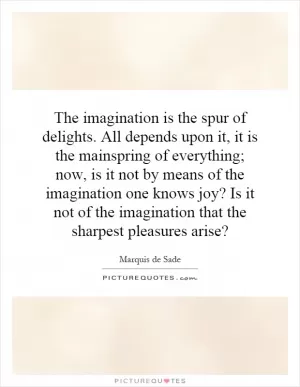 The imagination is the spur of delights. All depends upon it, it is the mainspring of everything; now, is it not by means of the imagination one knows joy? Is it not of the imagination that the sharpest pleasures arise? Picture Quote #1