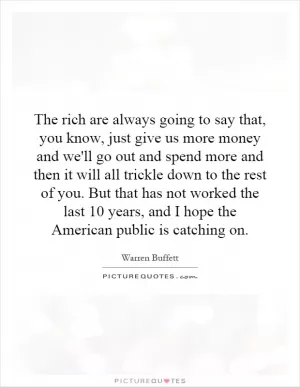 The rich are always going to say that, you know, just give us more money and we'll go out and spend more and then it will all trickle down to the rest of you. But that has not worked the last 10 years, and I hope the American public is catching on Picture Quote #1