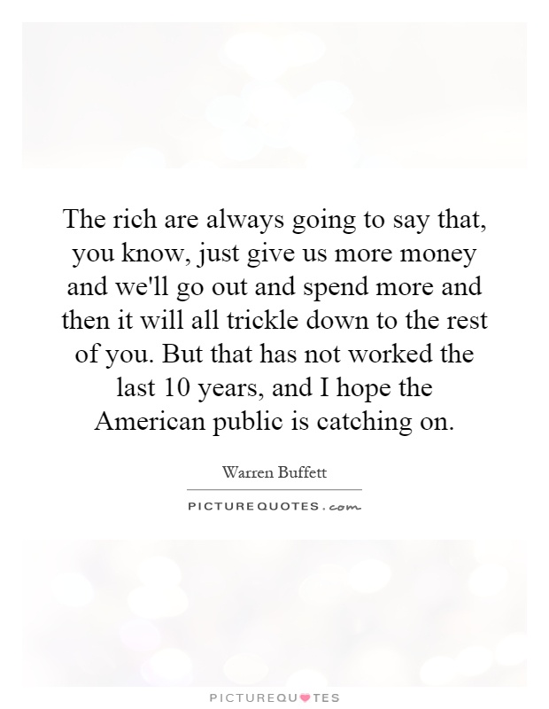 The rich are always going to say that, you know, just give us more money and we'll go out and spend more and then it will all trickle down to the rest of you. But that has not worked the last 10 years, and I hope the American public is catching on Picture Quote #1