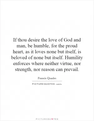 If thou desire the love of God and man, be humble, for the proud heart, as it loves none but itself, is beloved of none but itself. Humility enforces where neither virtue, nor strength, nor reason can prevail Picture Quote #1