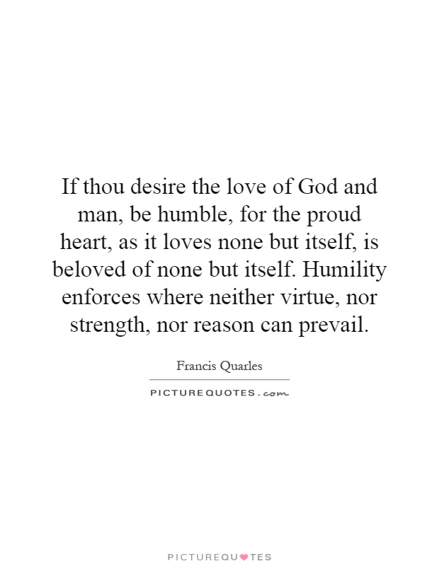 If thou desire the love of God and man, be humble, for the proud heart, as it loves none but itself, is beloved of none but itself. Humility enforces where neither virtue, nor strength, nor reason can prevail Picture Quote #1