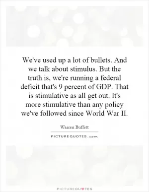 We've used up a lot of bullets. And we talk about stimulus. But the truth is, we're running a federal deficit that's 9 percent of GDP. That is stimulative as all get out. It's more stimulative than any policy we've followed since World War II Picture Quote #1