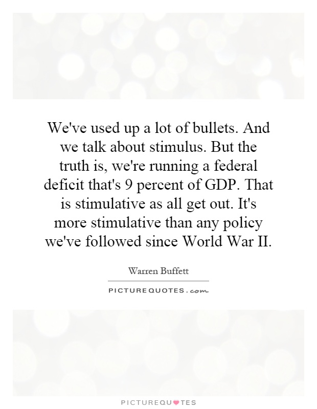 We've used up a lot of bullets. And we talk about stimulus. But the truth is, we're running a federal deficit that's 9 percent of GDP. That is stimulative as all get out. It's more stimulative than any policy we've followed since World War II Picture Quote #1