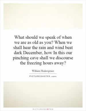 What should we speak of when we are as old as you? When we shall hear the rain and wind beat dark December, how In this our pinching cave shall we discourse the freezing hours away? Picture Quote #1