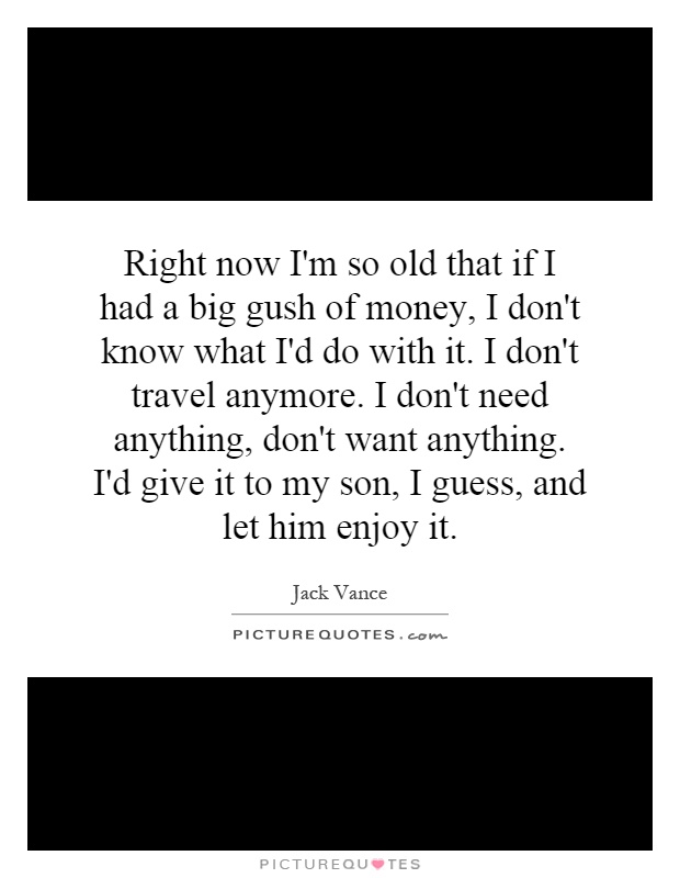 Right now I'm so old that if I had a big gush of money, I don't know what I'd do with it. I don't travel anymore. I don't need anything, don't want anything. I'd give it to my son, I guess, and let him enjoy it Picture Quote #1
