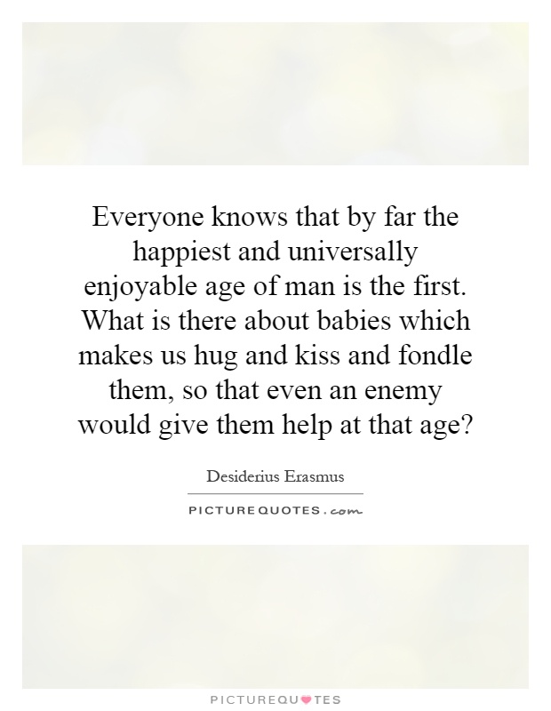 Everyone knows that by far the happiest and universally enjoyable age of man is the first. What is there about babies which makes us hug and kiss and fondle them, so that even an enemy would give them help at that age? Picture Quote #1