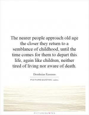 The nearer people approach old age the closer they return to a semblance of childhood, until the time comes for them to depart this life, again like children, neither tired of living nor aware of death Picture Quote #1