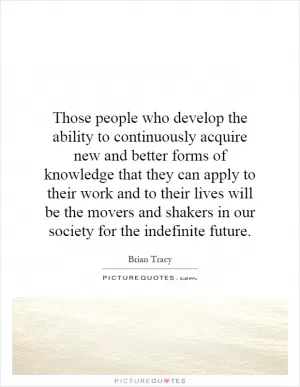 Those people who develop the ability to continuously acquire new and better forms of knowledge that they can apply to their work and to their lives will be the movers and shakers in our society for the indefinite future Picture Quote #1