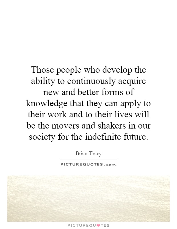 Those people who develop the ability to continuously acquire new and better forms of knowledge that they can apply to their work and to their lives will be the movers and shakers in our society for the indefinite future Picture Quote #1
