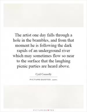The artist one day falls through a hole in the brambles, and from that moment he is following the dark rapids of an underground river which may sometimes flow so near to the surface that the laughing picnic parties are heard above Picture Quote #1