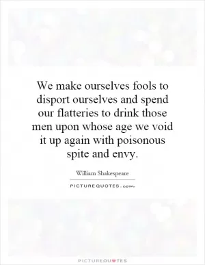 We make ourselves fools to disport ourselves and spend our flatteries to drink those men upon whose age we void it up again with poisonous spite and envy Picture Quote #1