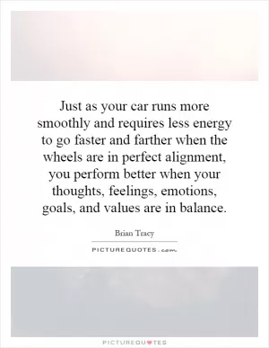 Just as your car runs more smoothly and requires less energy to go faster and farther when the wheels are in perfect alignment, you perform better when your thoughts, feelings, emotions, goals, and values are in balance Picture Quote #1