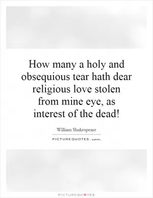 How many a holy and obsequious tear hath dear religious love stolen from mine eye, as interest of the dead! Picture Quote #1