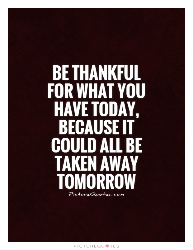 Be thankful for what you have today, because it could all be taken away tomorrow Picture Quote #1