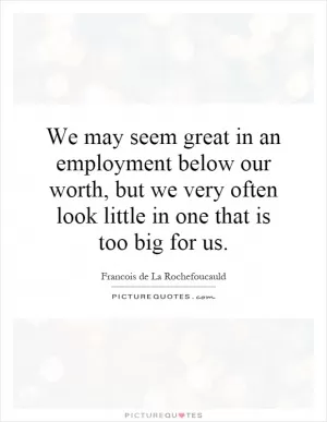 We may seem great in an employment below our worth, but we very often look little in one that is too big for us Picture Quote #1