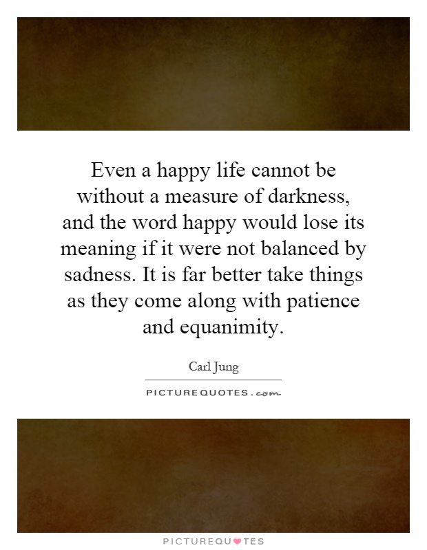 Even a happy life cannot be without a measure of darkness, and the word happy would lose its meaning if it were not balanced by sadness. It is far better take things as they come along with patience and equanimity Picture Quote #1