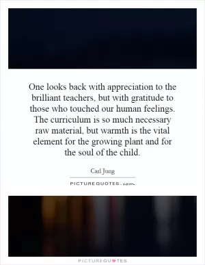 One looks back with appreciation to the brilliant teachers, but with gratitude to those who touched our human feelings. The curriculum is so much necessary raw material, but warmth is the vital element for the growing plant and for the soul of the child Picture Quote #1