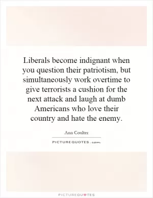 Liberals become indignant when you question their patriotism, but simultaneously work overtime to give terrorists a cushion for the next attack and laugh at dumb Americans who love their country and hate the enemy Picture Quote #1