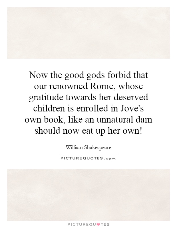 Now the good gods forbid that our renowned Rome, whose gratitude towards her deserved children is enrolled in Jove's own book, like an unnatural dam should now eat up her own! Picture Quote #1