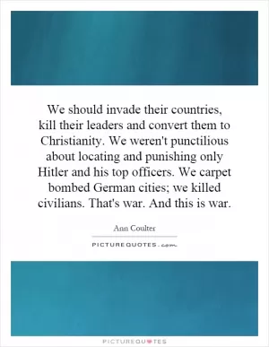 We should invade their countries, kill their leaders and convert them to Christianity. We weren't punctilious about locating and punishing only Hitler and his top officers. We carpet bombed German cities; we killed civilians. That's war. And this is war Picture Quote #1